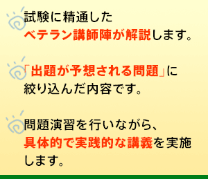 ○試験に精通したベテラン講師陣が解説します。○｢出題が予想される問題｣に絞り込んだ内容です。○問題演習を行いながら、具体的で実践的な講義を実施します。