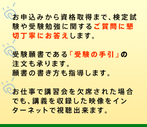 ○講習会に先立ち、事前学習指導（無料・自宅学習）を実施します。初めて受験される方も無理なく学力の向上が図れます。○お申込みから資格取得まで、検定試験や受験勉強に関するご質問に懇切丁寧にお答えします。○受験願書である「受験の手引」を無償配布します。願書の書き方も指導します。