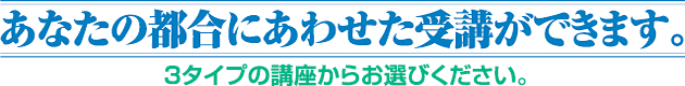 あなたの都合にあわせた受講ができます。3タイプの講座からお選びください。